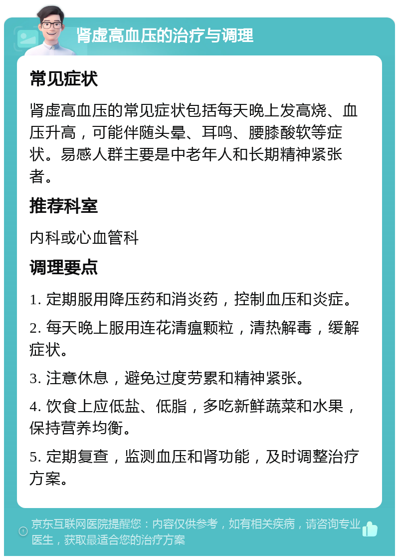 肾虚高血压的治疗与调理 常见症状 肾虚高血压的常见症状包括每天晚上发高烧、血压升高，可能伴随头晕、耳鸣、腰膝酸软等症状。易感人群主要是中老年人和长期精神紧张者。 推荐科室 内科或心血管科 调理要点 1. 定期服用降压药和消炎药，控制血压和炎症。 2. 每天晚上服用连花清瘟颗粒，清热解毒，缓解症状。 3. 注意休息，避免过度劳累和精神紧张。 4. 饮食上应低盐、低脂，多吃新鲜蔬菜和水果，保持营养均衡。 5. 定期复查，监测血压和肾功能，及时调整治疗方案。