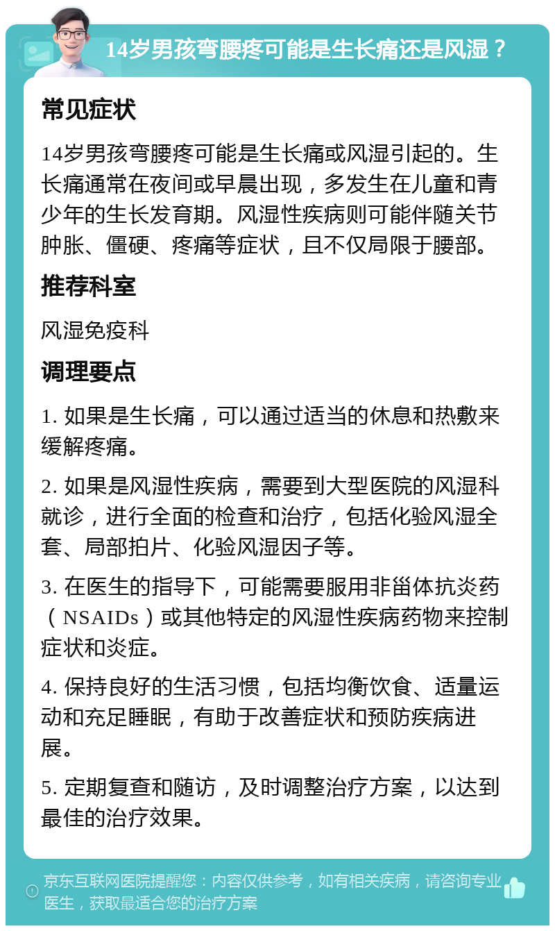 14岁男孩弯腰疼可能是生长痛还是风湿？ 常见症状 14岁男孩弯腰疼可能是生长痛或风湿引起的。生长痛通常在夜间或早晨出现，多发生在儿童和青少年的生长发育期。风湿性疾病则可能伴随关节肿胀、僵硬、疼痛等症状，且不仅局限于腰部。 推荐科室 风湿免疫科 调理要点 1. 如果是生长痛，可以通过适当的休息和热敷来缓解疼痛。 2. 如果是风湿性疾病，需要到大型医院的风湿科就诊，进行全面的检查和治疗，包括化验风湿全套、局部拍片、化验风湿因子等。 3. 在医生的指导下，可能需要服用非甾体抗炎药（NSAIDs）或其他特定的风湿性疾病药物来控制症状和炎症。 4. 保持良好的生活习惯，包括均衡饮食、适量运动和充足睡眠，有助于改善症状和预防疾病进展。 5. 定期复查和随访，及时调整治疗方案，以达到最佳的治疗效果。