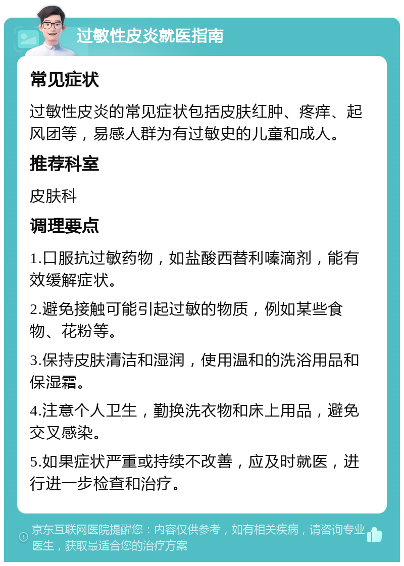 过敏性皮炎就医指南 常见症状 过敏性皮炎的常见症状包括皮肤红肿、疼痒、起风团等，易感人群为有过敏史的儿童和成人。 推荐科室 皮肤科 调理要点 1.口服抗过敏药物，如盐酸西替利嗪滴剂，能有效缓解症状。 2.避免接触可能引起过敏的物质，例如某些食物、花粉等。 3.保持皮肤清洁和湿润，使用温和的洗浴用品和保湿霜。 4.注意个人卫生，勤换洗衣物和床上用品，避免交叉感染。 5.如果症状严重或持续不改善，应及时就医，进行进一步检查和治疗。