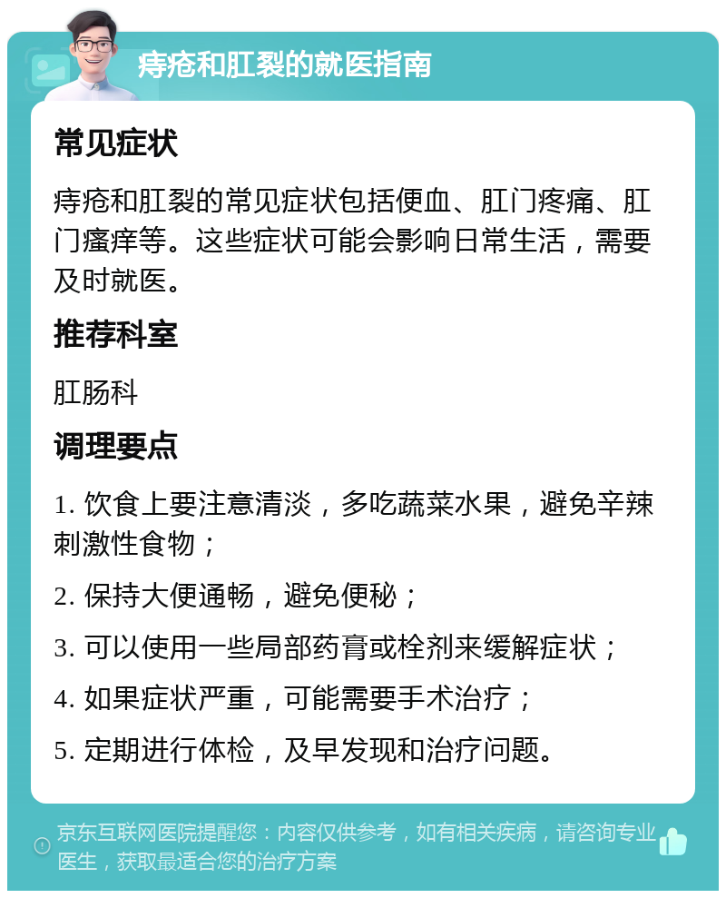 痔疮和肛裂的就医指南 常见症状 痔疮和肛裂的常见症状包括便血、肛门疼痛、肛门瘙痒等。这些症状可能会影响日常生活，需要及时就医。 推荐科室 肛肠科 调理要点 1. 饮食上要注意清淡，多吃蔬菜水果，避免辛辣刺激性食物； 2. 保持大便通畅，避免便秘； 3. 可以使用一些局部药膏或栓剂来缓解症状； 4. 如果症状严重，可能需要手术治疗； 5. 定期进行体检，及早发现和治疗问题。