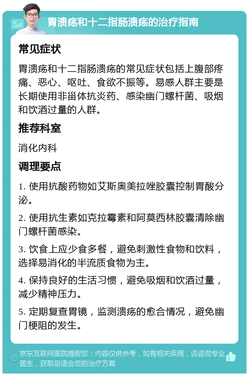 胃溃疡和十二指肠溃疡的治疗指南 常见症状 胃溃疡和十二指肠溃疡的常见症状包括上腹部疼痛、恶心、呕吐、食欲不振等。易感人群主要是长期使用非甾体抗炎药、感染幽门螺杆菌、吸烟和饮酒过量的人群。 推荐科室 消化内科 调理要点 1. 使用抗酸药物如艾斯奥美拉唑胶囊控制胃酸分泌。 2. 使用抗生素如克拉霉素和阿莫西林胶囊清除幽门螺杆菌感染。 3. 饮食上应少食多餐，避免刺激性食物和饮料，选择易消化的半流质食物为主。 4. 保持良好的生活习惯，避免吸烟和饮酒过量，减少精神压力。 5. 定期复查胃镜，监测溃疡的愈合情况，避免幽门梗阻的发生。