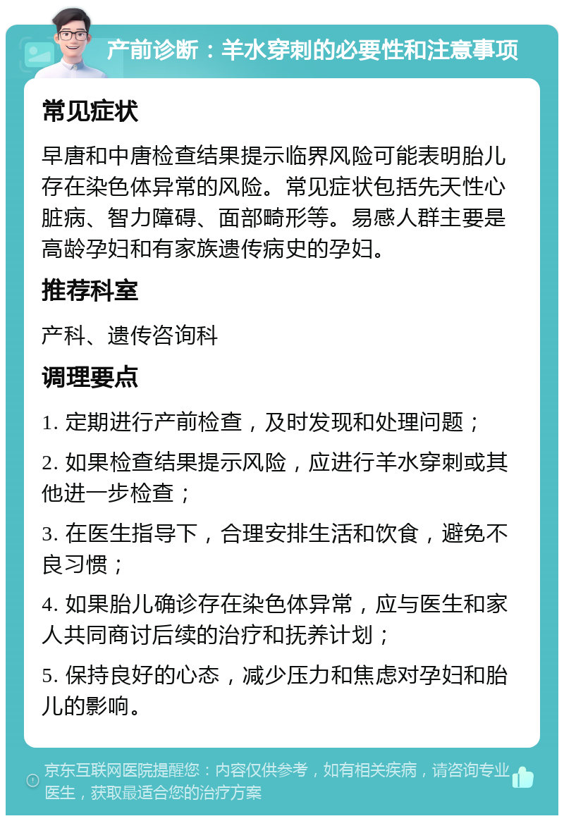 产前诊断：羊水穿刺的必要性和注意事项 常见症状 早唐和中唐检查结果提示临界风险可能表明胎儿存在染色体异常的风险。常见症状包括先天性心脏病、智力障碍、面部畸形等。易感人群主要是高龄孕妇和有家族遗传病史的孕妇。 推荐科室 产科、遗传咨询科 调理要点 1. 定期进行产前检查，及时发现和处理问题； 2. 如果检查结果提示风险，应进行羊水穿刺或其他进一步检查； 3. 在医生指导下，合理安排生活和饮食，避免不良习惯； 4. 如果胎儿确诊存在染色体异常，应与医生和家人共同商讨后续的治疗和抚养计划； 5. 保持良好的心态，减少压力和焦虑对孕妇和胎儿的影响。