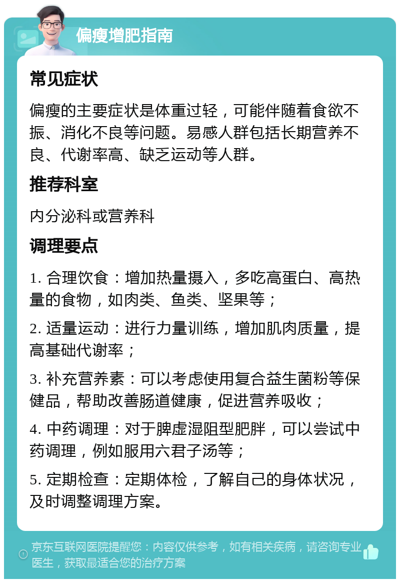 偏瘦增肥指南 常见症状 偏瘦的主要症状是体重过轻，可能伴随着食欲不振、消化不良等问题。易感人群包括长期营养不良、代谢率高、缺乏运动等人群。 推荐科室 内分泌科或营养科 调理要点 1. 合理饮食：增加热量摄入，多吃高蛋白、高热量的食物，如肉类、鱼类、坚果等； 2. 适量运动：进行力量训练，增加肌肉质量，提高基础代谢率； 3. 补充营养素：可以考虑使用复合益生菌粉等保健品，帮助改善肠道健康，促进营养吸收； 4. 中药调理：对于脾虚湿阻型肥胖，可以尝试中药调理，例如服用六君子汤等； 5. 定期检查：定期体检，了解自己的身体状况，及时调整调理方案。