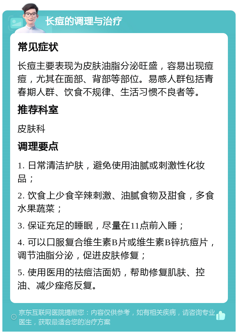 长痘的调理与治疗 常见症状 长痘主要表现为皮肤油脂分泌旺盛，容易出现痘痘，尤其在面部、背部等部位。易感人群包括青春期人群、饮食不规律、生活习惯不良者等。 推荐科室 皮肤科 调理要点 1. 日常清洁护肤，避免使用油腻或刺激性化妆品； 2. 饮食上少食辛辣刺激、油腻食物及甜食，多食水果蔬菜； 3. 保证充足的睡眠，尽量在11点前入睡； 4. 可以口服复合维生素B片或维生素B锌抗痘片，调节油脂分泌，促进皮肤修复； 5. 使用医用的祛痘洁面奶，帮助修复肌肤、控油、减少痤疮反复。