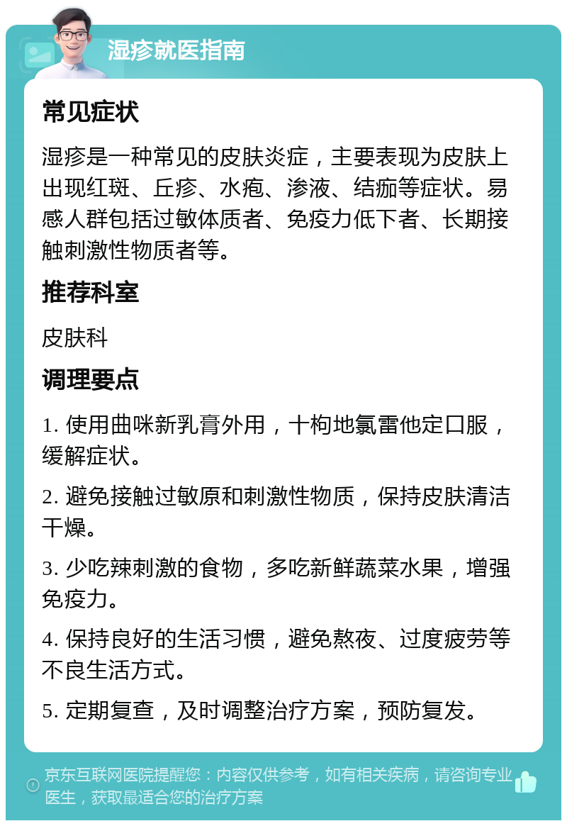 湿疹就医指南 常见症状 湿疹是一种常见的皮肤炎症，主要表现为皮肤上出现红斑、丘疹、水疱、渗液、结痂等症状。易感人群包括过敏体质者、免疫力低下者、长期接触刺激性物质者等。 推荐科室 皮肤科 调理要点 1. 使用曲咪新乳膏外用，十枸地氯雷他定口服，缓解症状。 2. 避免接触过敏原和刺激性物质，保持皮肤清洁干燥。 3. 少吃辣刺激的食物，多吃新鲜蔬菜水果，增强免疫力。 4. 保持良好的生活习惯，避免熬夜、过度疲劳等不良生活方式。 5. 定期复查，及时调整治疗方案，预防复发。