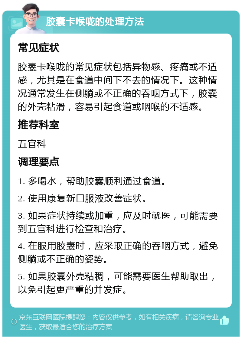 胶囊卡喉咙的处理方法 常见症状 胶囊卡喉咙的常见症状包括异物感、疼痛或不适感，尤其是在食道中间下不去的情况下。这种情况通常发生在侧躺或不正确的吞咽方式下，胶囊的外壳粘滑，容易引起食道或咽喉的不适感。 推荐科室 五官科 调理要点 1. 多喝水，帮助胶囊顺利通过食道。 2. 使用康复新口服液改善症状。 3. 如果症状持续或加重，应及时就医，可能需要到五官科进行检查和治疗。 4. 在服用胶囊时，应采取正确的吞咽方式，避免侧躺或不正确的姿势。 5. 如果胶囊外壳粘稠，可能需要医生帮助取出，以免引起更严重的并发症。