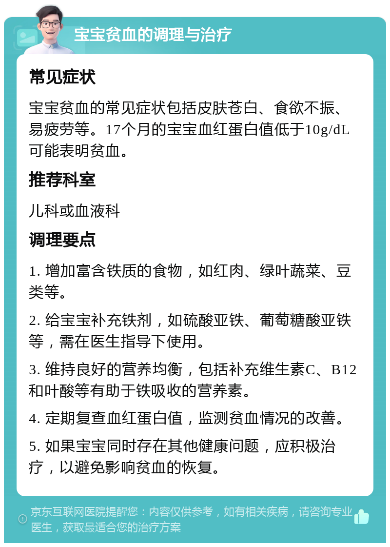 宝宝贫血的调理与治疗 常见症状 宝宝贫血的常见症状包括皮肤苍白、食欲不振、易疲劳等。17个月的宝宝血红蛋白值低于10g/dL可能表明贫血。 推荐科室 儿科或血液科 调理要点 1. 增加富含铁质的食物，如红肉、绿叶蔬菜、豆类等。 2. 给宝宝补充铁剂，如硫酸亚铁、葡萄糖酸亚铁等，需在医生指导下使用。 3. 维持良好的营养均衡，包括补充维生素C、B12和叶酸等有助于铁吸收的营养素。 4. 定期复查血红蛋白值，监测贫血情况的改善。 5. 如果宝宝同时存在其他健康问题，应积极治疗，以避免影响贫血的恢复。