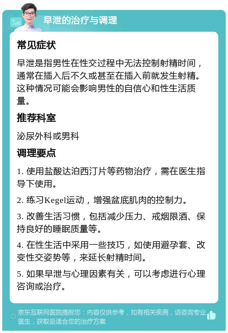 早泄的治疗与调理 常见症状 早泄是指男性在性交过程中无法控制射精时间，通常在插入后不久或甚至在插入前就发生射精。这种情况可能会影响男性的自信心和性生活质量。 推荐科室 泌尿外科或男科 调理要点 1. 使用盐酸达泊西汀片等药物治疗，需在医生指导下使用。 2. 练习Kegel运动，增强盆底肌肉的控制力。 3. 改善生活习惯，包括减少压力、戒烟限酒、保持良好的睡眠质量等。 4. 在性生活中采用一些技巧，如使用避孕套、改变性交姿势等，来延长射精时间。 5. 如果早泄与心理因素有关，可以考虑进行心理咨询或治疗。