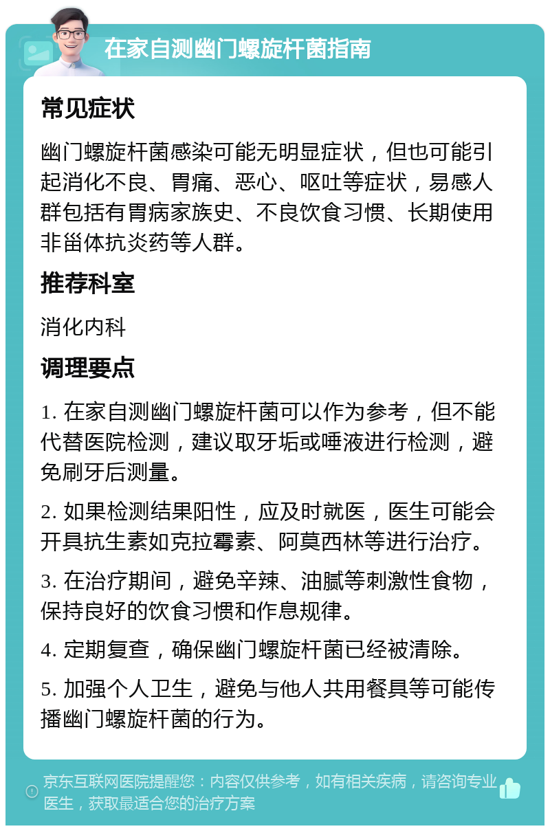 在家自测幽门螺旋杆菌指南 常见症状 幽门螺旋杆菌感染可能无明显症状，但也可能引起消化不良、胃痛、恶心、呕吐等症状，易感人群包括有胃病家族史、不良饮食习惯、长期使用非甾体抗炎药等人群。 推荐科室 消化内科 调理要点 1. 在家自测幽门螺旋杆菌可以作为参考，但不能代替医院检测，建议取牙垢或唾液进行检测，避免刷牙后测量。 2. 如果检测结果阳性，应及时就医，医生可能会开具抗生素如克拉霉素、阿莫西林等进行治疗。 3. 在治疗期间，避免辛辣、油腻等刺激性食物，保持良好的饮食习惯和作息规律。 4. 定期复查，确保幽门螺旋杆菌已经被清除。 5. 加强个人卫生，避免与他人共用餐具等可能传播幽门螺旋杆菌的行为。