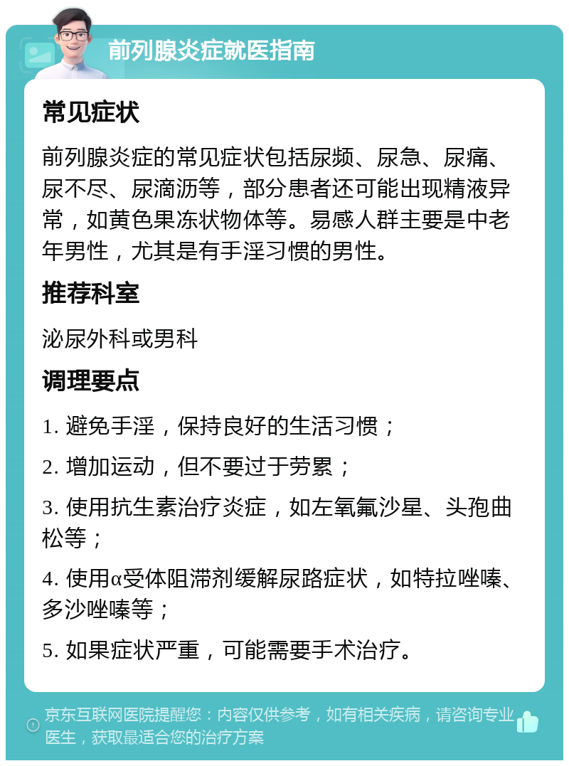 前列腺炎症就医指南 常见症状 前列腺炎症的常见症状包括尿频、尿急、尿痛、尿不尽、尿滴沥等，部分患者还可能出现精液异常，如黄色果冻状物体等。易感人群主要是中老年男性，尤其是有手淫习惯的男性。 推荐科室 泌尿外科或男科 调理要点 1. 避免手淫，保持良好的生活习惯； 2. 增加运动，但不要过于劳累； 3. 使用抗生素治疗炎症，如左氧氟沙星、头孢曲松等； 4. 使用α受体阻滞剂缓解尿路症状，如特拉唑嗪、多沙唑嗪等； 5. 如果症状严重，可能需要手术治疗。