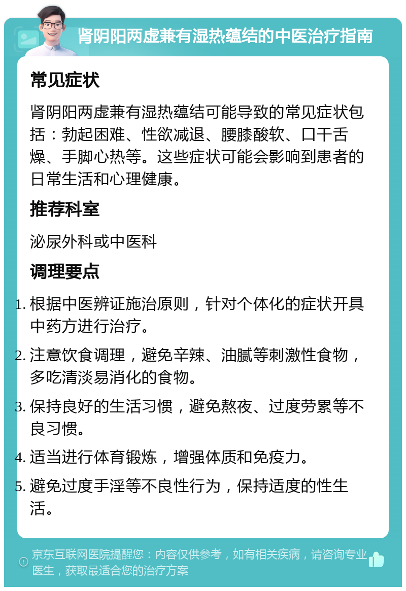 肾阴阳两虚兼有湿热蕴结的中医治疗指南 常见症状 肾阴阳两虚兼有湿热蕴结可能导致的常见症状包括：勃起困难、性欲减退、腰膝酸软、口干舌燥、手脚心热等。这些症状可能会影响到患者的日常生活和心理健康。 推荐科室 泌尿外科或中医科 调理要点 根据中医辨证施治原则，针对个体化的症状开具中药方进行治疗。 注意饮食调理，避免辛辣、油腻等刺激性食物，多吃清淡易消化的食物。 保持良好的生活习惯，避免熬夜、过度劳累等不良习惯。 适当进行体育锻炼，增强体质和免疫力。 避免过度手淫等不良性行为，保持适度的性生活。