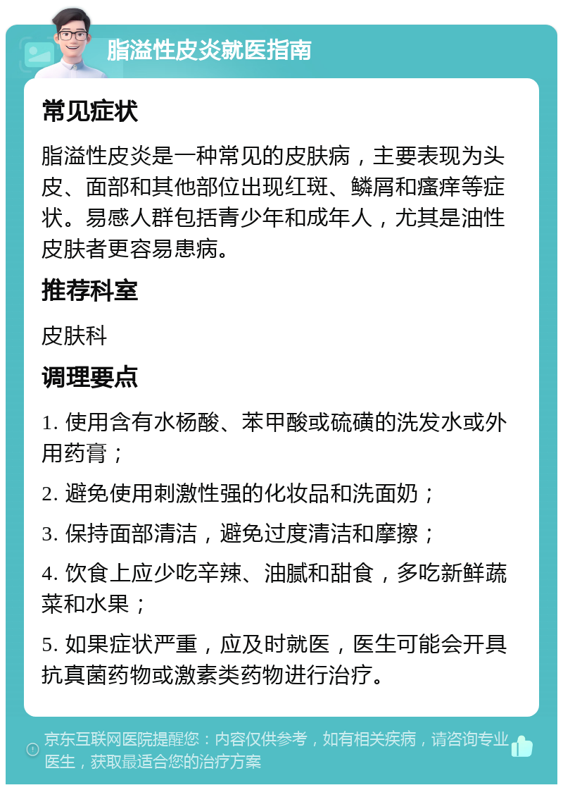 脂溢性皮炎就医指南 常见症状 脂溢性皮炎是一种常见的皮肤病，主要表现为头皮、面部和其他部位出现红斑、鳞屑和瘙痒等症状。易感人群包括青少年和成年人，尤其是油性皮肤者更容易患病。 推荐科室 皮肤科 调理要点 1. 使用含有水杨酸、苯甲酸或硫磺的洗发水或外用药膏； 2. 避免使用刺激性强的化妆品和洗面奶； 3. 保持面部清洁，避免过度清洁和摩擦； 4. 饮食上应少吃辛辣、油腻和甜食，多吃新鲜蔬菜和水果； 5. 如果症状严重，应及时就医，医生可能会开具抗真菌药物或激素类药物进行治疗。