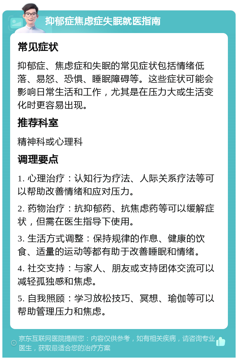 抑郁症焦虑症失眠就医指南 常见症状 抑郁症、焦虑症和失眠的常见症状包括情绪低落、易怒、恐惧、睡眠障碍等。这些症状可能会影响日常生活和工作，尤其是在压力大或生活变化时更容易出现。 推荐科室 精神科或心理科 调理要点 1. 心理治疗：认知行为疗法、人际关系疗法等可以帮助改善情绪和应对压力。 2. 药物治疗：抗抑郁药、抗焦虑药等可以缓解症状，但需在医生指导下使用。 3. 生活方式调整：保持规律的作息、健康的饮食、适量的运动等都有助于改善睡眠和情绪。 4. 社交支持：与家人、朋友或支持团体交流可以减轻孤独感和焦虑。 5. 自我照顾：学习放松技巧、冥想、瑜伽等可以帮助管理压力和焦虑。