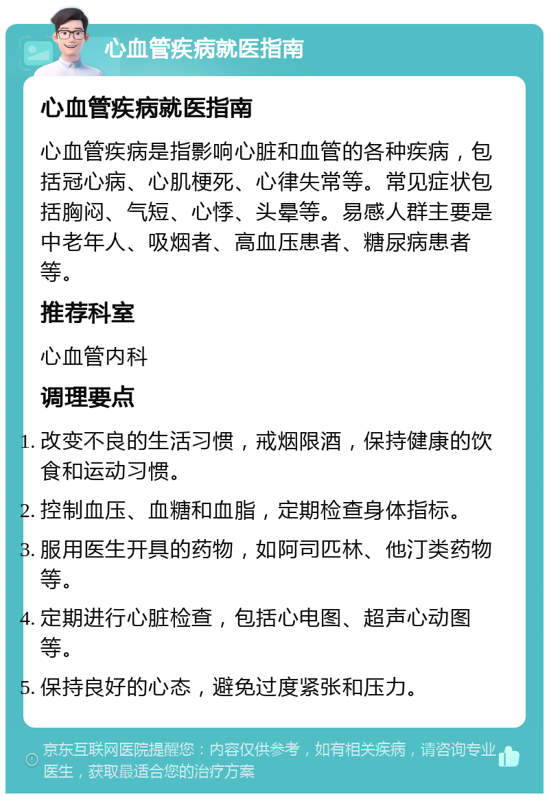 心血管疾病就医指南 心血管疾病就医指南 心血管疾病是指影响心脏和血管的各种疾病，包括冠心病、心肌梗死、心律失常等。常见症状包括胸闷、气短、心悸、头晕等。易感人群主要是中老年人、吸烟者、高血压患者、糖尿病患者等。 推荐科室 心血管内科 调理要点 改变不良的生活习惯，戒烟限酒，保持健康的饮食和运动习惯。 控制血压、血糖和血脂，定期检查身体指标。 服用医生开具的药物，如阿司匹林、他汀类药物等。 定期进行心脏检查，包括心电图、超声心动图等。 保持良好的心态，避免过度紧张和压力。