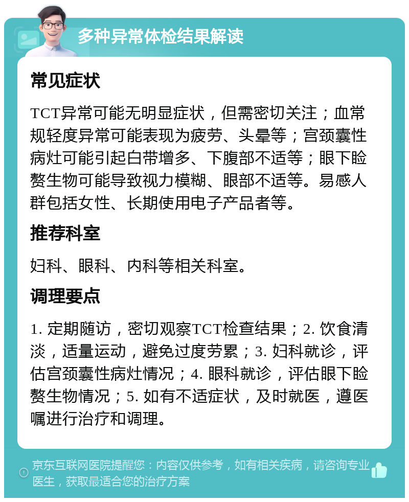 多种异常体检结果解读 常见症状 TCT异常可能无明显症状，但需密切关注；血常规轻度异常可能表现为疲劳、头晕等；宫颈囊性病灶可能引起白带增多、下腹部不适等；眼下睑赘生物可能导致视力模糊、眼部不适等。易感人群包括女性、长期使用电子产品者等。 推荐科室 妇科、眼科、内科等相关科室。 调理要点 1. 定期随访，密切观察TCT检查结果；2. 饮食清淡，适量运动，避免过度劳累；3. 妇科就诊，评估宫颈囊性病灶情况；4. 眼科就诊，评估眼下睑赘生物情况；5. 如有不适症状，及时就医，遵医嘱进行治疗和调理。