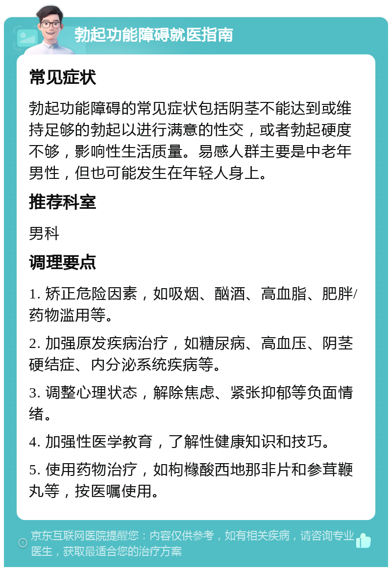 勃起功能障碍就医指南 常见症状 勃起功能障碍的常见症状包括阴茎不能达到或维持足够的勃起以进行满意的性交，或者勃起硬度不够，影响性生活质量。易感人群主要是中老年男性，但也可能发生在年轻人身上。 推荐科室 男科 调理要点 1. 矫正危险因素，如吸烟、酗酒、高血脂、肥胖/药物滥用等。 2. 加强原发疾病治疗，如糖尿病、高血压、阴茎硬结症、内分泌系统疾病等。 3. 调整心理状态，解除焦虑、紧张抑郁等负面情绪。 4. 加强性医学教育，了解性健康知识和技巧。 5. 使用药物治疗，如枸橼酸西地那非片和参茸鞭丸等，按医嘱使用。