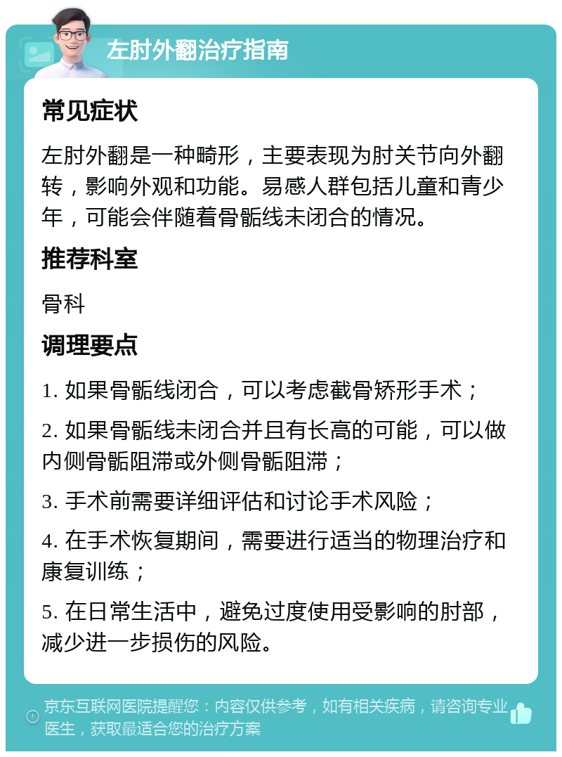 左肘外翻治疗指南 常见症状 左肘外翻是一种畸形，主要表现为肘关节向外翻转，影响外观和功能。易感人群包括儿童和青少年，可能会伴随着骨骺线未闭合的情况。 推荐科室 骨科 调理要点 1. 如果骨骺线闭合，可以考虑截骨矫形手术； 2. 如果骨骺线未闭合并且有长高的可能，可以做内侧骨骺阻滞或外侧骨骺阻滞； 3. 手术前需要详细评估和讨论手术风险； 4. 在手术恢复期间，需要进行适当的物理治疗和康复训练； 5. 在日常生活中，避免过度使用受影响的肘部，减少进一步损伤的风险。