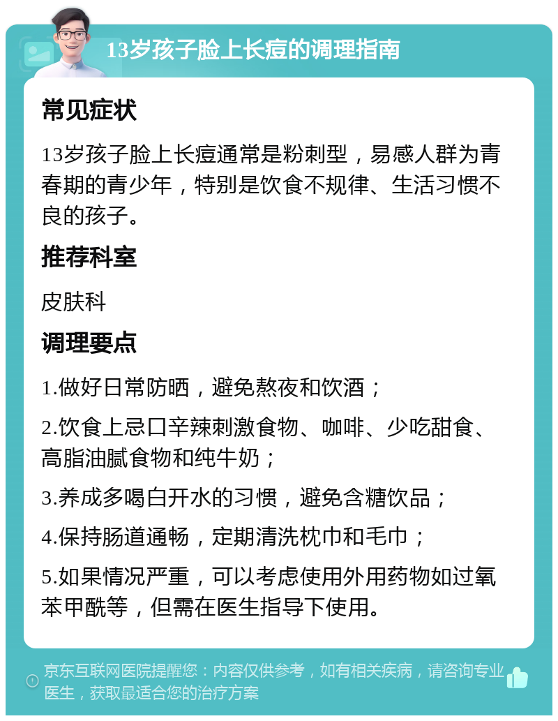 13岁孩子脸上长痘的调理指南 常见症状 13岁孩子脸上长痘通常是粉刺型，易感人群为青春期的青少年，特别是饮食不规律、生活习惯不良的孩子。 推荐科室 皮肤科 调理要点 1.做好日常防晒，避免熬夜和饮酒； 2.饮食上忌口辛辣刺激食物、咖啡、少吃甜食、高脂油腻食物和纯牛奶； 3.养成多喝白开水的习惯，避免含糖饮品； 4.保持肠道通畅，定期清洗枕巾和毛巾； 5.如果情况严重，可以考虑使用外用药物如过氧苯甲酰等，但需在医生指导下使用。