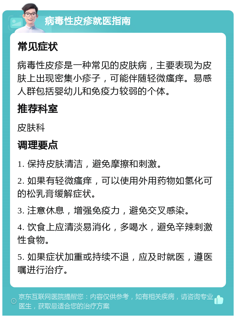 病毒性皮疹就医指南 常见症状 病毒性皮疹是一种常见的皮肤病，主要表现为皮肤上出现密集小疹子，可能伴随轻微瘙痒。易感人群包括婴幼儿和免疫力较弱的个体。 推荐科室 皮肤科 调理要点 1. 保持皮肤清洁，避免摩擦和刺激。 2. 如果有轻微瘙痒，可以使用外用药物如氢化可的松乳膏缓解症状。 3. 注意休息，增强免疫力，避免交叉感染。 4. 饮食上应清淡易消化，多喝水，避免辛辣刺激性食物。 5. 如果症状加重或持续不退，应及时就医，遵医嘱进行治疗。