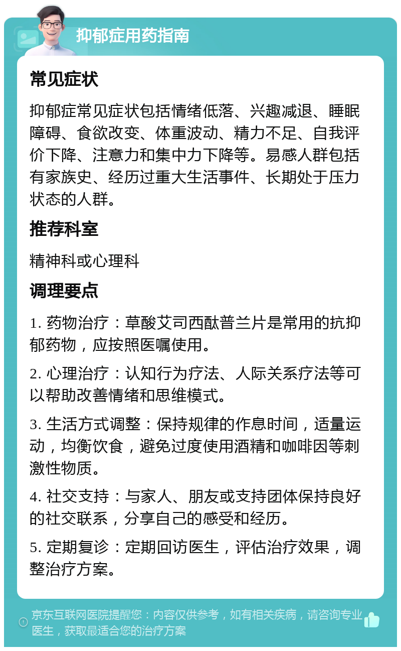 抑郁症用药指南 常见症状 抑郁症常见症状包括情绪低落、兴趣减退、睡眠障碍、食欲改变、体重波动、精力不足、自我评价下降、注意力和集中力下降等。易感人群包括有家族史、经历过重大生活事件、长期处于压力状态的人群。 推荐科室 精神科或心理科 调理要点 1. 药物治疗：草酸艾司西酞普兰片是常用的抗抑郁药物，应按照医嘱使用。 2. 心理治疗：认知行为疗法、人际关系疗法等可以帮助改善情绪和思维模式。 3. 生活方式调整：保持规律的作息时间，适量运动，均衡饮食，避免过度使用酒精和咖啡因等刺激性物质。 4. 社交支持：与家人、朋友或支持团体保持良好的社交联系，分享自己的感受和经历。 5. 定期复诊：定期回访医生，评估治疗效果，调整治疗方案。