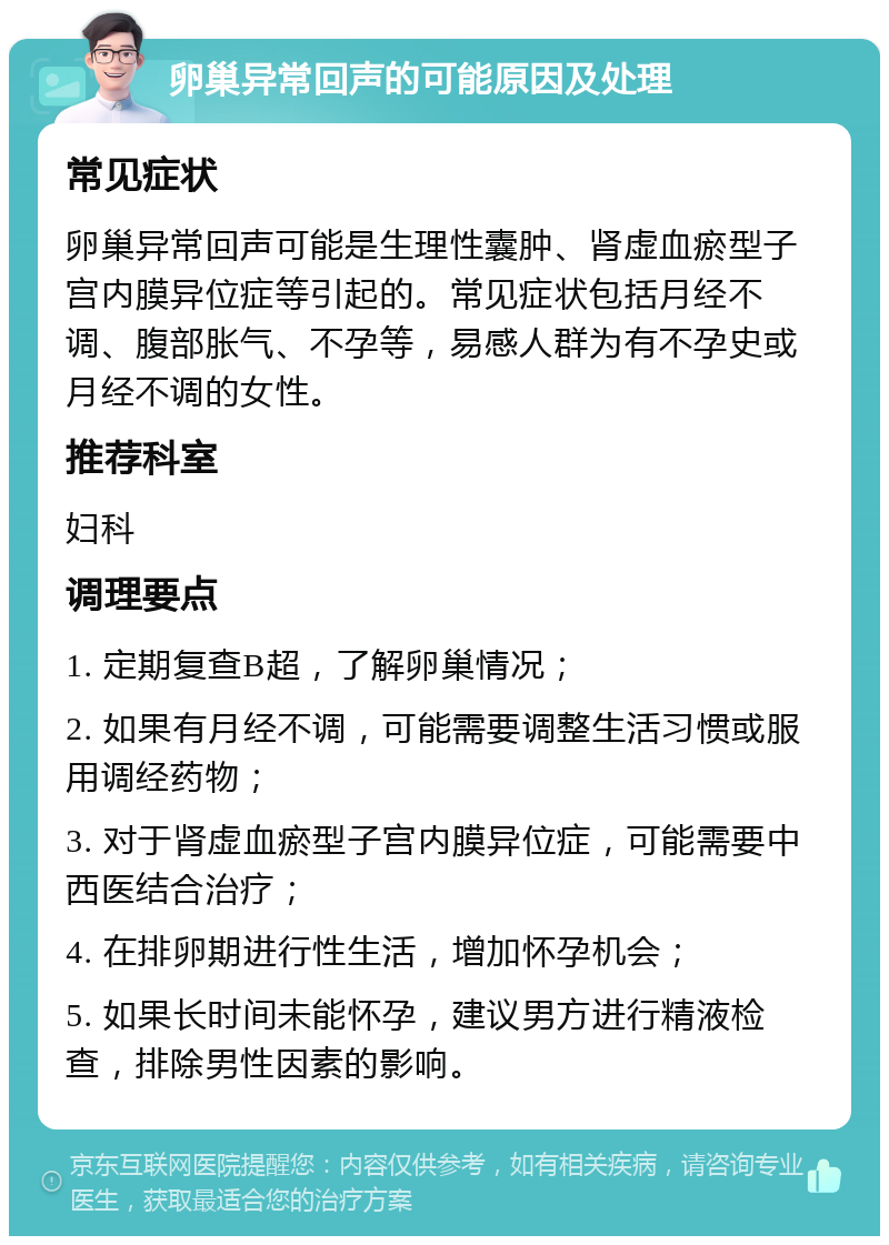 卵巢异常回声的可能原因及处理 常见症状 卵巢异常回声可能是生理性囊肿、肾虚血瘀型子宫内膜异位症等引起的。常见症状包括月经不调、腹部胀气、不孕等，易感人群为有不孕史或月经不调的女性。 推荐科室 妇科 调理要点 1. 定期复查B超，了解卵巢情况； 2. 如果有月经不调，可能需要调整生活习惯或服用调经药物； 3. 对于肾虚血瘀型子宫内膜异位症，可能需要中西医结合治疗； 4. 在排卵期进行性生活，增加怀孕机会； 5. 如果长时间未能怀孕，建议男方进行精液检查，排除男性因素的影响。