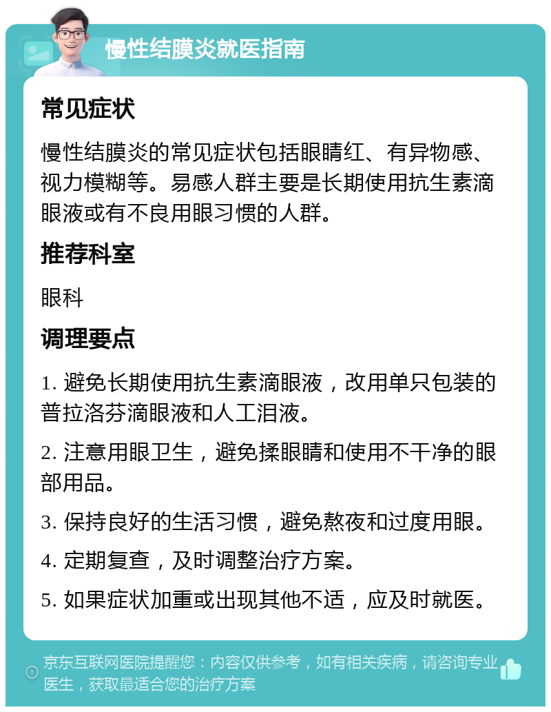 慢性结膜炎就医指南 常见症状 慢性结膜炎的常见症状包括眼睛红、有异物感、视力模糊等。易感人群主要是长期使用抗生素滴眼液或有不良用眼习惯的人群。 推荐科室 眼科 调理要点 1. 避免长期使用抗生素滴眼液，改用单只包装的普拉洛芬滴眼液和人工泪液。 2. 注意用眼卫生，避免揉眼睛和使用不干净的眼部用品。 3. 保持良好的生活习惯，避免熬夜和过度用眼。 4. 定期复查，及时调整治疗方案。 5. 如果症状加重或出现其他不适，应及时就医。