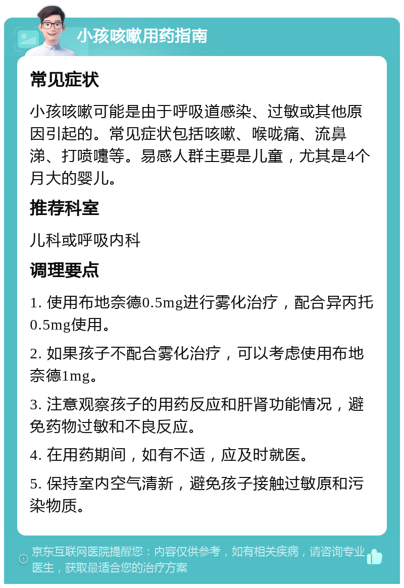 小孩咳嗽用药指南 常见症状 小孩咳嗽可能是由于呼吸道感染、过敏或其他原因引起的。常见症状包括咳嗽、喉咙痛、流鼻涕、打喷嚏等。易感人群主要是儿童，尤其是4个月大的婴儿。 推荐科室 儿科或呼吸内科 调理要点 1. 使用布地奈德0.5mg进行雾化治疗，配合异丙托0.5mg使用。 2. 如果孩子不配合雾化治疗，可以考虑使用布地奈德1mg。 3. 注意观察孩子的用药反应和肝肾功能情况，避免药物过敏和不良反应。 4. 在用药期间，如有不适，应及时就医。 5. 保持室内空气清新，避免孩子接触过敏原和污染物质。