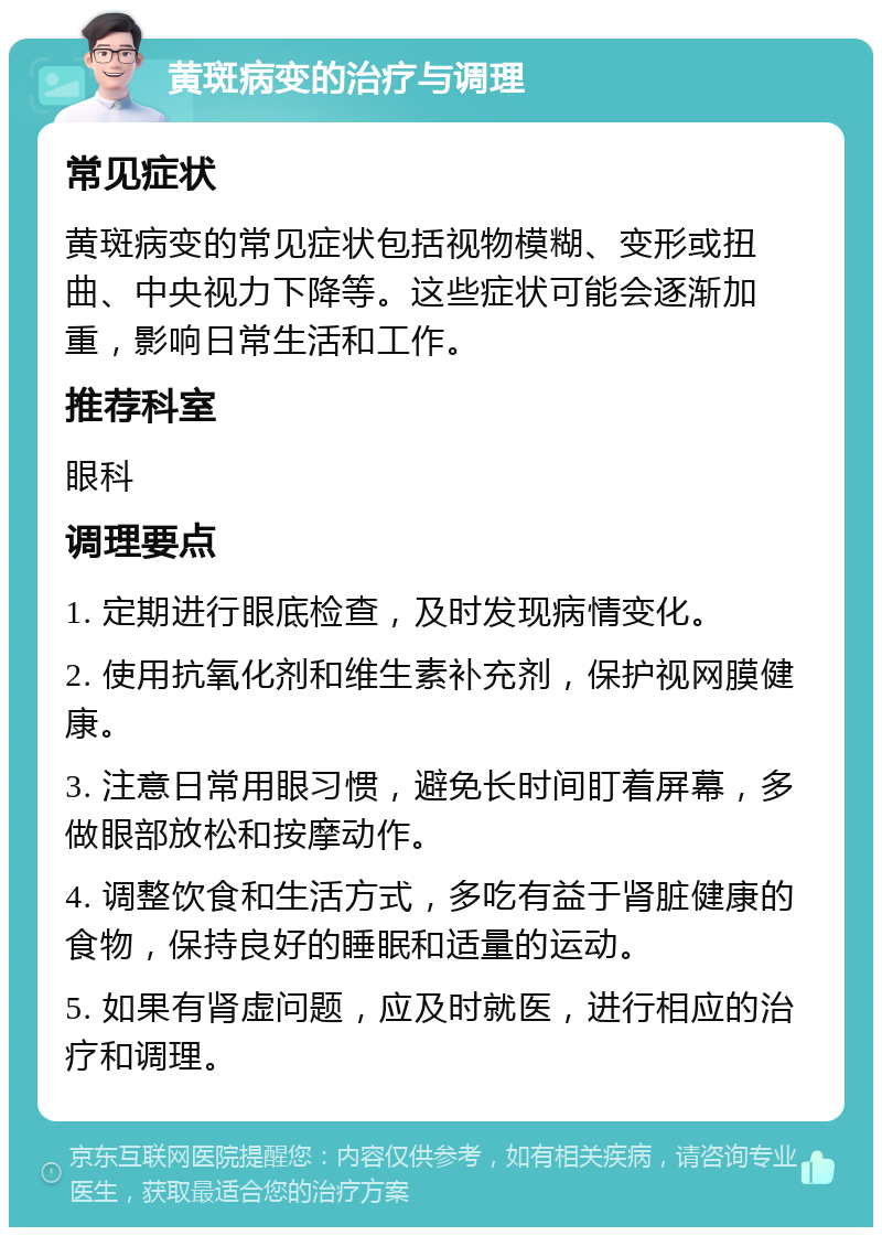 黄斑病变的治疗与调理 常见症状 黄斑病变的常见症状包括视物模糊、变形或扭曲、中央视力下降等。这些症状可能会逐渐加重，影响日常生活和工作。 推荐科室 眼科 调理要点 1. 定期进行眼底检查，及时发现病情变化。 2. 使用抗氧化剂和维生素补充剂，保护视网膜健康。 3. 注意日常用眼习惯，避免长时间盯着屏幕，多做眼部放松和按摩动作。 4. 调整饮食和生活方式，多吃有益于肾脏健康的食物，保持良好的睡眠和适量的运动。 5. 如果有肾虚问题，应及时就医，进行相应的治疗和调理。