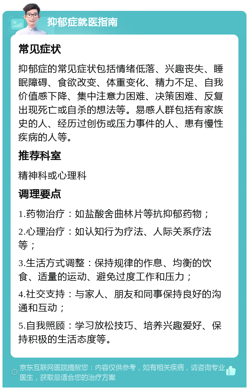 抑郁症就医指南 常见症状 抑郁症的常见症状包括情绪低落、兴趣丧失、睡眠障碍、食欲改变、体重变化、精力不足、自我价值感下降、集中注意力困难、决策困难、反复出现死亡或自杀的想法等。易感人群包括有家族史的人、经历过创伤或压力事件的人、患有慢性疾病的人等。 推荐科室 精神科或心理科 调理要点 1.药物治疗：如盐酸舍曲林片等抗抑郁药物； 2.心理治疗：如认知行为疗法、人际关系疗法等； 3.生活方式调整：保持规律的作息、均衡的饮食、适量的运动、避免过度工作和压力； 4.社交支持：与家人、朋友和同事保持良好的沟通和互动； 5.自我照顾：学习放松技巧、培养兴趣爱好、保持积极的生活态度等。