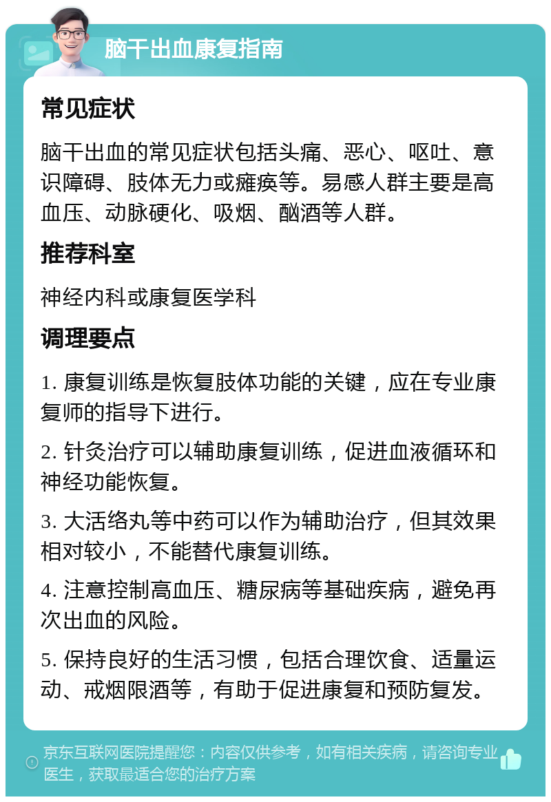 脑干出血康复指南 常见症状 脑干出血的常见症状包括头痛、恶心、呕吐、意识障碍、肢体无力或瘫痪等。易感人群主要是高血压、动脉硬化、吸烟、酗酒等人群。 推荐科室 神经内科或康复医学科 调理要点 1. 康复训练是恢复肢体功能的关键，应在专业康复师的指导下进行。 2. 针灸治疗可以辅助康复训练，促进血液循环和神经功能恢复。 3. 大活络丸等中药可以作为辅助治疗，但其效果相对较小，不能替代康复训练。 4. 注意控制高血压、糖尿病等基础疾病，避免再次出血的风险。 5. 保持良好的生活习惯，包括合理饮食、适量运动、戒烟限酒等，有助于促进康复和预防复发。