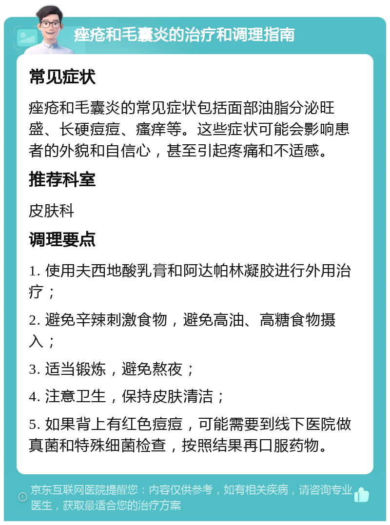 痤疮和毛囊炎的治疗和调理指南 常见症状 痤疮和毛囊炎的常见症状包括面部油脂分泌旺盛、长硬痘痘、瘙痒等。这些症状可能会影响患者的外貌和自信心，甚至引起疼痛和不适感。 推荐科室 皮肤科 调理要点 1. 使用夫西地酸乳膏和阿达帕林凝胶进行外用治疗； 2. 避免辛辣刺激食物，避免高油、高糖食物摄入； 3. 适当锻炼，避免熬夜； 4. 注意卫生，保持皮肤清洁； 5. 如果背上有红色痘痘，可能需要到线下医院做真菌和特殊细菌检查，按照结果再口服药物。