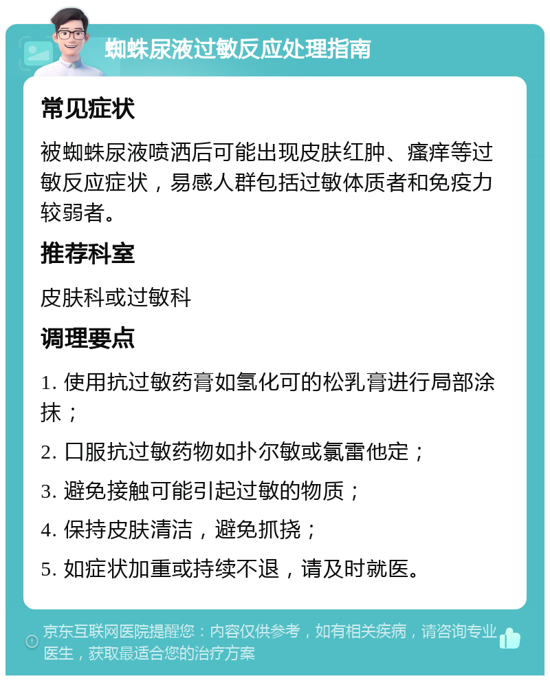 蜘蛛尿液过敏反应处理指南 常见症状 被蜘蛛尿液喷洒后可能出现皮肤红肿、瘙痒等过敏反应症状，易感人群包括过敏体质者和免疫力较弱者。 推荐科室 皮肤科或过敏科 调理要点 1. 使用抗过敏药膏如氢化可的松乳膏进行局部涂抹； 2. 口服抗过敏药物如扑尔敏或氯雷他定； 3. 避免接触可能引起过敏的物质； 4. 保持皮肤清洁，避免抓挠； 5. 如症状加重或持续不退，请及时就医。