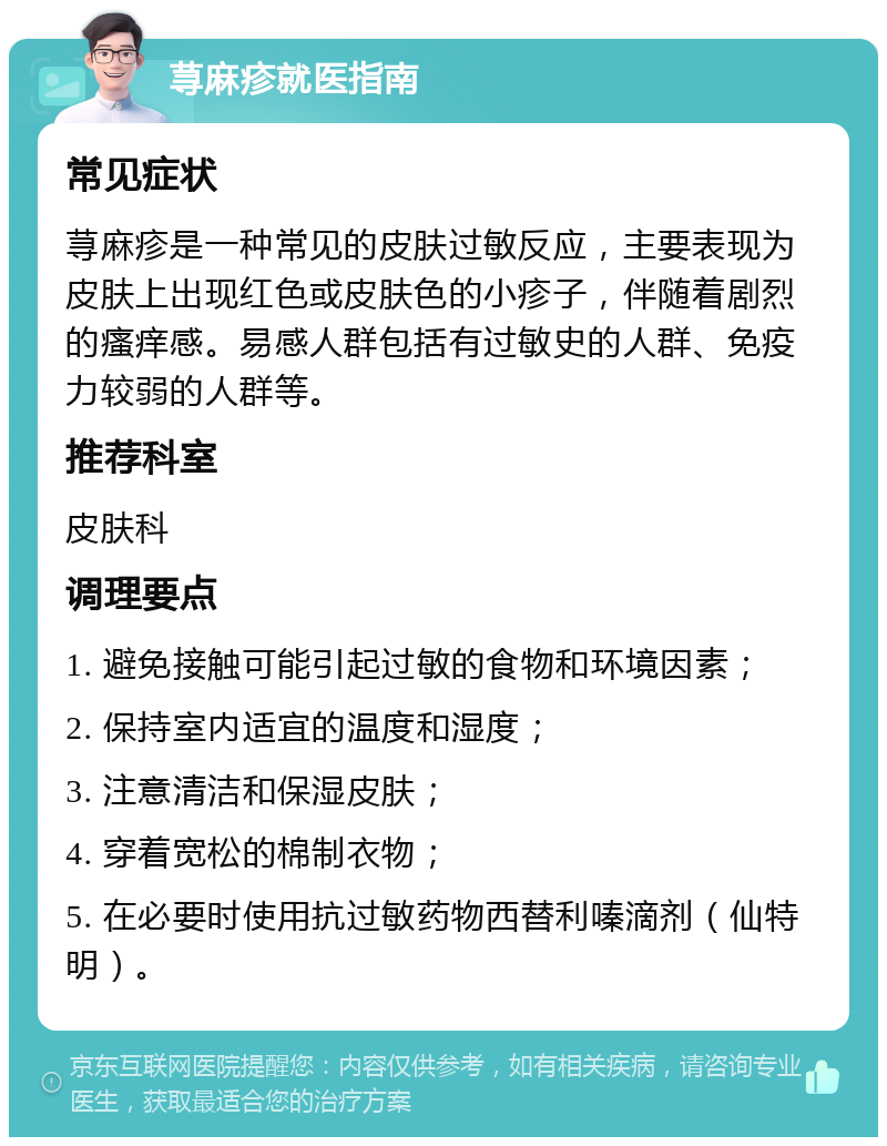 荨麻疹就医指南 常见症状 荨麻疹是一种常见的皮肤过敏反应，主要表现为皮肤上出现红色或皮肤色的小疹子，伴随着剧烈的瘙痒感。易感人群包括有过敏史的人群、免疫力较弱的人群等。 推荐科室 皮肤科 调理要点 1. 避免接触可能引起过敏的食物和环境因素； 2. 保持室内适宜的温度和湿度； 3. 注意清洁和保湿皮肤； 4. 穿着宽松的棉制衣物； 5. 在必要时使用抗过敏药物西替利嗪滴剂（仙特明）。