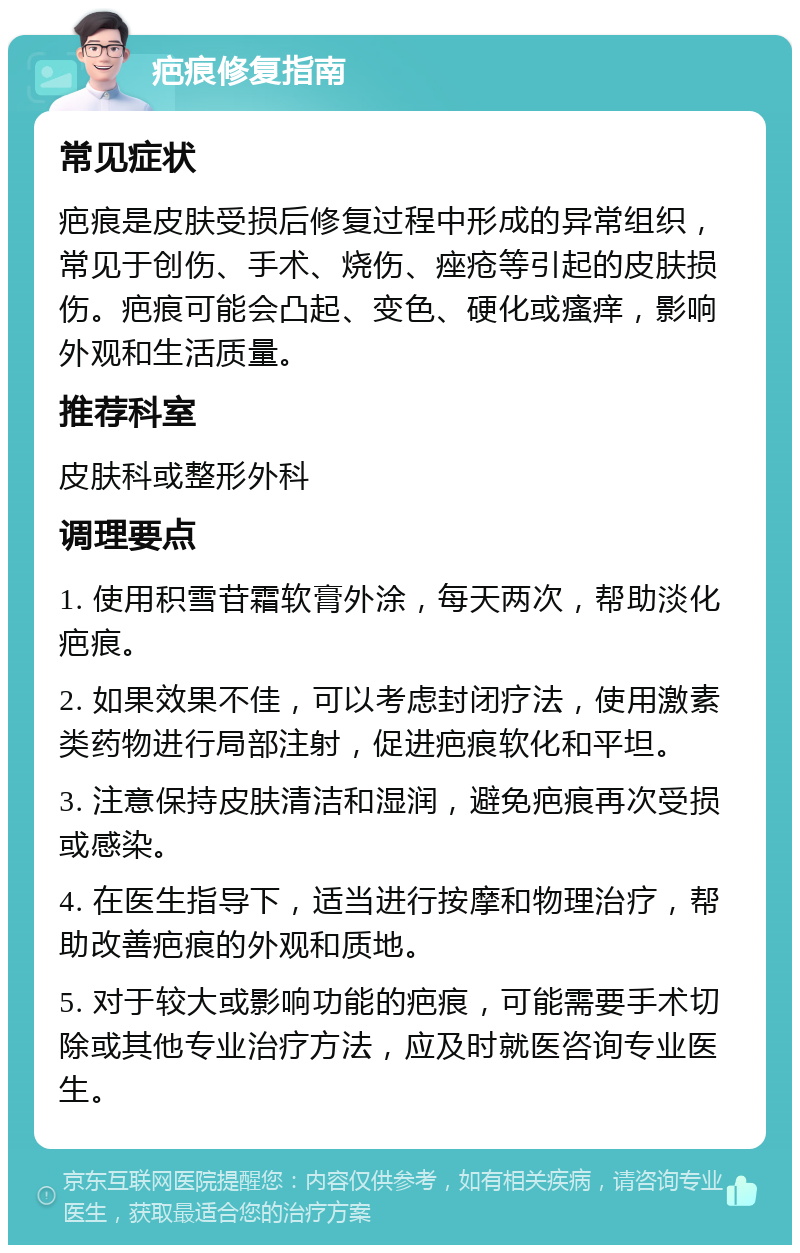 疤痕修复指南 常见症状 疤痕是皮肤受损后修复过程中形成的异常组织，常见于创伤、手术、烧伤、痤疮等引起的皮肤损伤。疤痕可能会凸起、变色、硬化或瘙痒，影响外观和生活质量。 推荐科室 皮肤科或整形外科 调理要点 1. 使用积雪苷霜软膏外涂，每天两次，帮助淡化疤痕。 2. 如果效果不佳，可以考虑封闭疗法，使用激素类药物进行局部注射，促进疤痕软化和平坦。 3. 注意保持皮肤清洁和湿润，避免疤痕再次受损或感染。 4. 在医生指导下，适当进行按摩和物理治疗，帮助改善疤痕的外观和质地。 5. 对于较大或影响功能的疤痕，可能需要手术切除或其他专业治疗方法，应及时就医咨询专业医生。