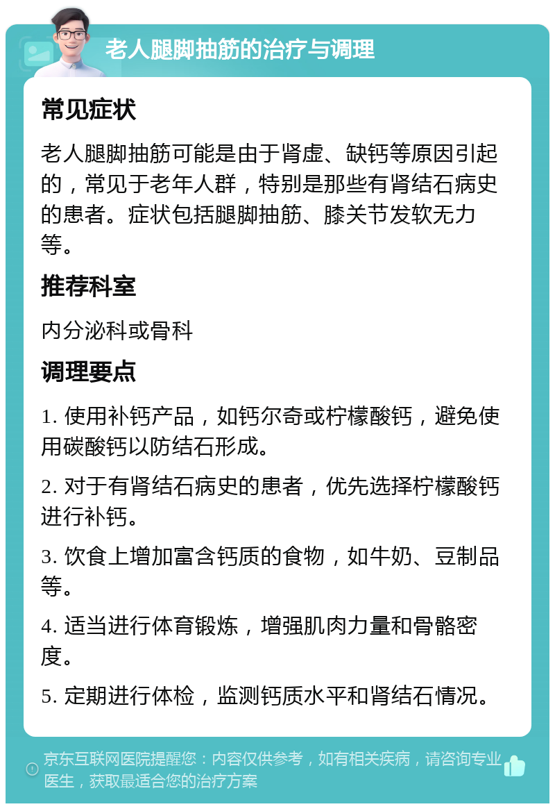 老人腿脚抽筋的治疗与调理 常见症状 老人腿脚抽筋可能是由于肾虚、缺钙等原因引起的，常见于老年人群，特别是那些有肾结石病史的患者。症状包括腿脚抽筋、膝关节发软无力等。 推荐科室 内分泌科或骨科 调理要点 1. 使用补钙产品，如钙尔奇或柠檬酸钙，避免使用碳酸钙以防结石形成。 2. 对于有肾结石病史的患者，优先选择柠檬酸钙进行补钙。 3. 饮食上增加富含钙质的食物，如牛奶、豆制品等。 4. 适当进行体育锻炼，增强肌肉力量和骨骼密度。 5. 定期进行体检，监测钙质水平和肾结石情况。