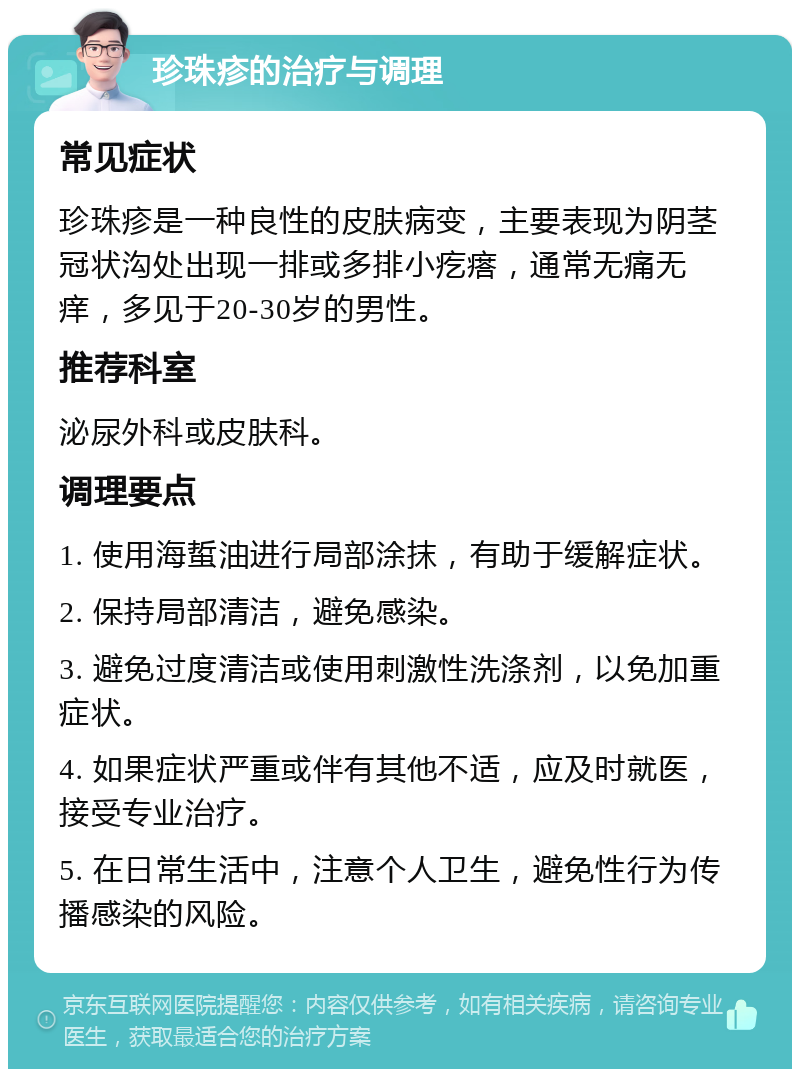 珍珠疹的治疗与调理 常见症状 珍珠疹是一种良性的皮肤病变，主要表现为阴茎冠状沟处出现一排或多排小疙瘩，通常无痛无痒，多见于20-30岁的男性。 推荐科室 泌尿外科或皮肤科。 调理要点 1. 使用海蜇油进行局部涂抹，有助于缓解症状。 2. 保持局部清洁，避免感染。 3. 避免过度清洁或使用刺激性洗涤剂，以免加重症状。 4. 如果症状严重或伴有其他不适，应及时就医，接受专业治疗。 5. 在日常生活中，注意个人卫生，避免性行为传播感染的风险。