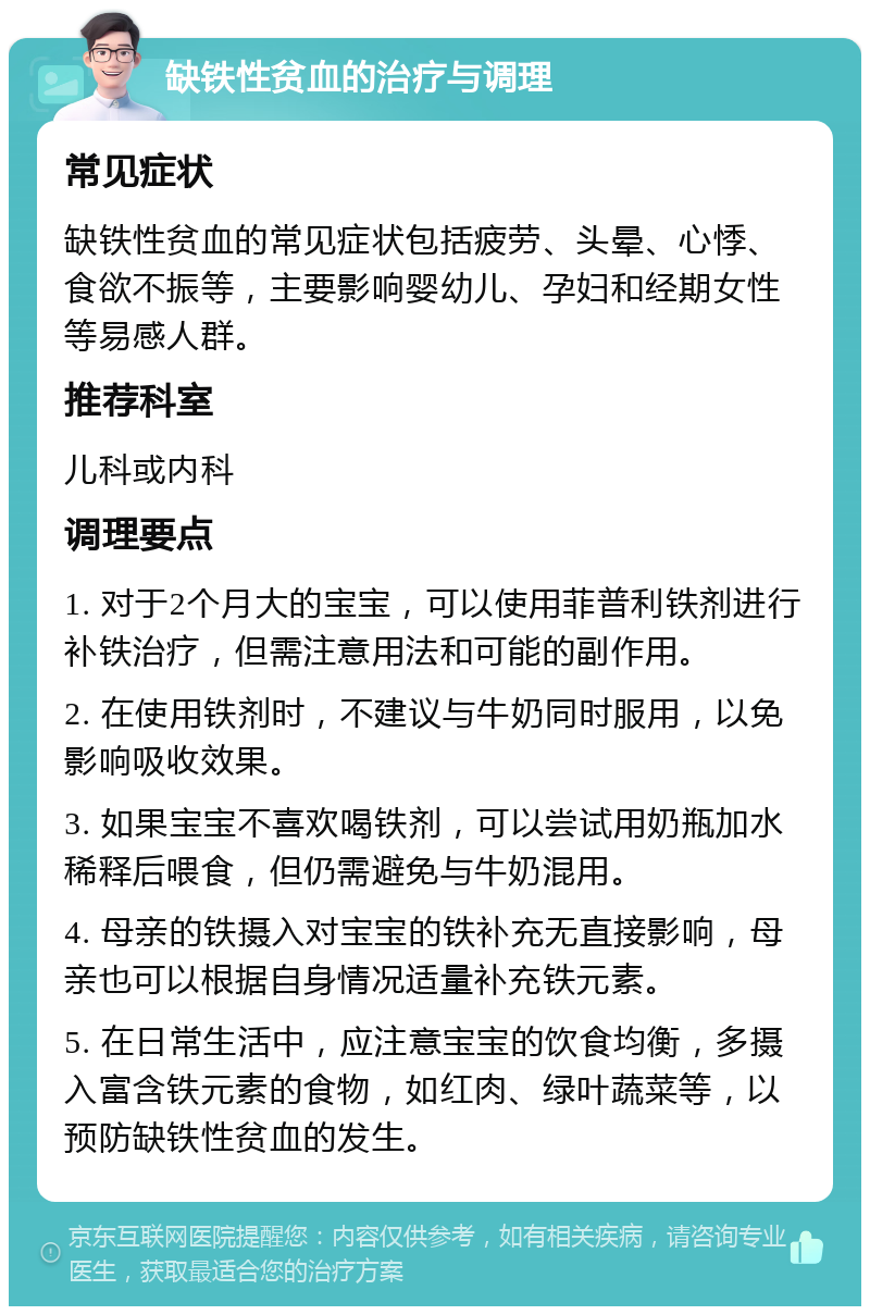 缺铁性贫血的治疗与调理 常见症状 缺铁性贫血的常见症状包括疲劳、头晕、心悸、食欲不振等，主要影响婴幼儿、孕妇和经期女性等易感人群。 推荐科室 儿科或内科 调理要点 1. 对于2个月大的宝宝，可以使用菲普利铁剂进行补铁治疗，但需注意用法和可能的副作用。 2. 在使用铁剂时，不建议与牛奶同时服用，以免影响吸收效果。 3. 如果宝宝不喜欢喝铁剂，可以尝试用奶瓶加水稀释后喂食，但仍需避免与牛奶混用。 4. 母亲的铁摄入对宝宝的铁补充无直接影响，母亲也可以根据自身情况适量补充铁元素。 5. 在日常生活中，应注意宝宝的饮食均衡，多摄入富含铁元素的食物，如红肉、绿叶蔬菜等，以预防缺铁性贫血的发生。