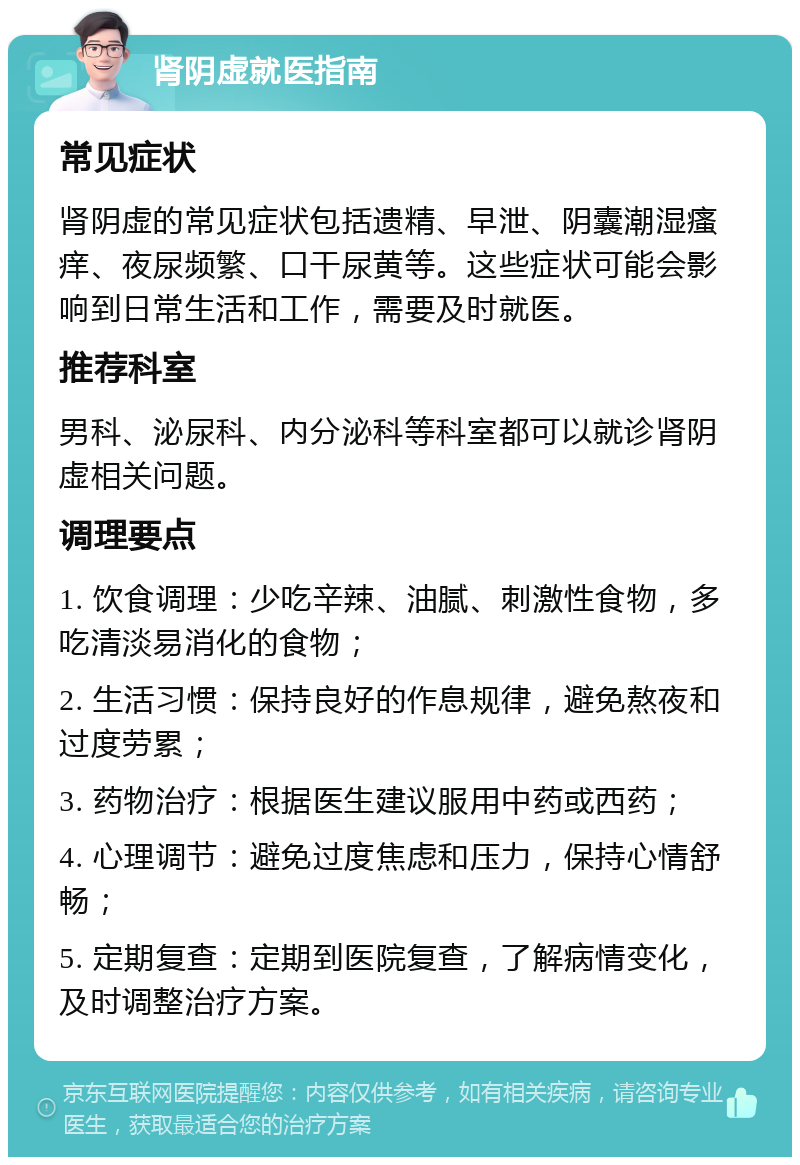 肾阴虚就医指南 常见症状 肾阴虚的常见症状包括遗精、早泄、阴囊潮湿瘙痒、夜尿频繁、口干尿黄等。这些症状可能会影响到日常生活和工作，需要及时就医。 推荐科室 男科、泌尿科、内分泌科等科室都可以就诊肾阴虚相关问题。 调理要点 1. 饮食调理：少吃辛辣、油腻、刺激性食物，多吃清淡易消化的食物； 2. 生活习惯：保持良好的作息规律，避免熬夜和过度劳累； 3. 药物治疗：根据医生建议服用中药或西药； 4. 心理调节：避免过度焦虑和压力，保持心情舒畅； 5. 定期复查：定期到医院复查，了解病情变化，及时调整治疗方案。