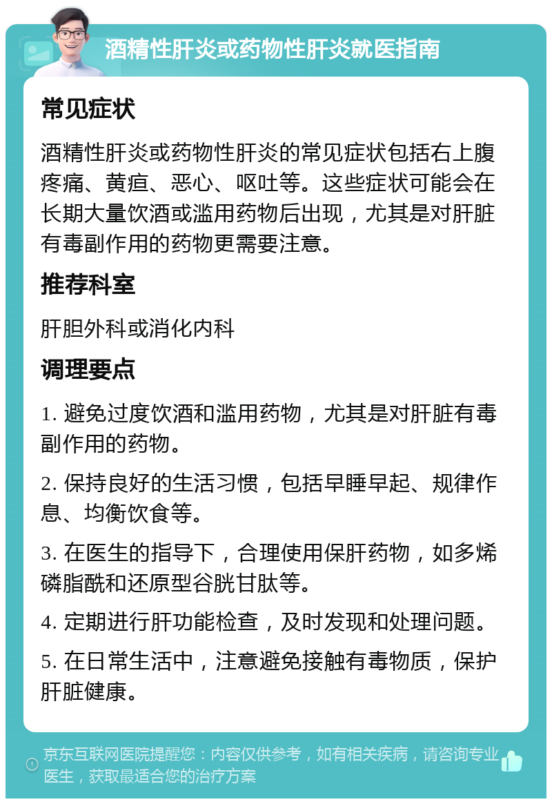 酒精性肝炎或药物性肝炎就医指南 常见症状 酒精性肝炎或药物性肝炎的常见症状包括右上腹疼痛、黄疸、恶心、呕吐等。这些症状可能会在长期大量饮酒或滥用药物后出现，尤其是对肝脏有毒副作用的药物更需要注意。 推荐科室 肝胆外科或消化内科 调理要点 1. 避免过度饮酒和滥用药物，尤其是对肝脏有毒副作用的药物。 2. 保持良好的生活习惯，包括早睡早起、规律作息、均衡饮食等。 3. 在医生的指导下，合理使用保肝药物，如多烯磷脂酰和还原型谷胱甘肽等。 4. 定期进行肝功能检查，及时发现和处理问题。 5. 在日常生活中，注意避免接触有毒物质，保护肝脏健康。