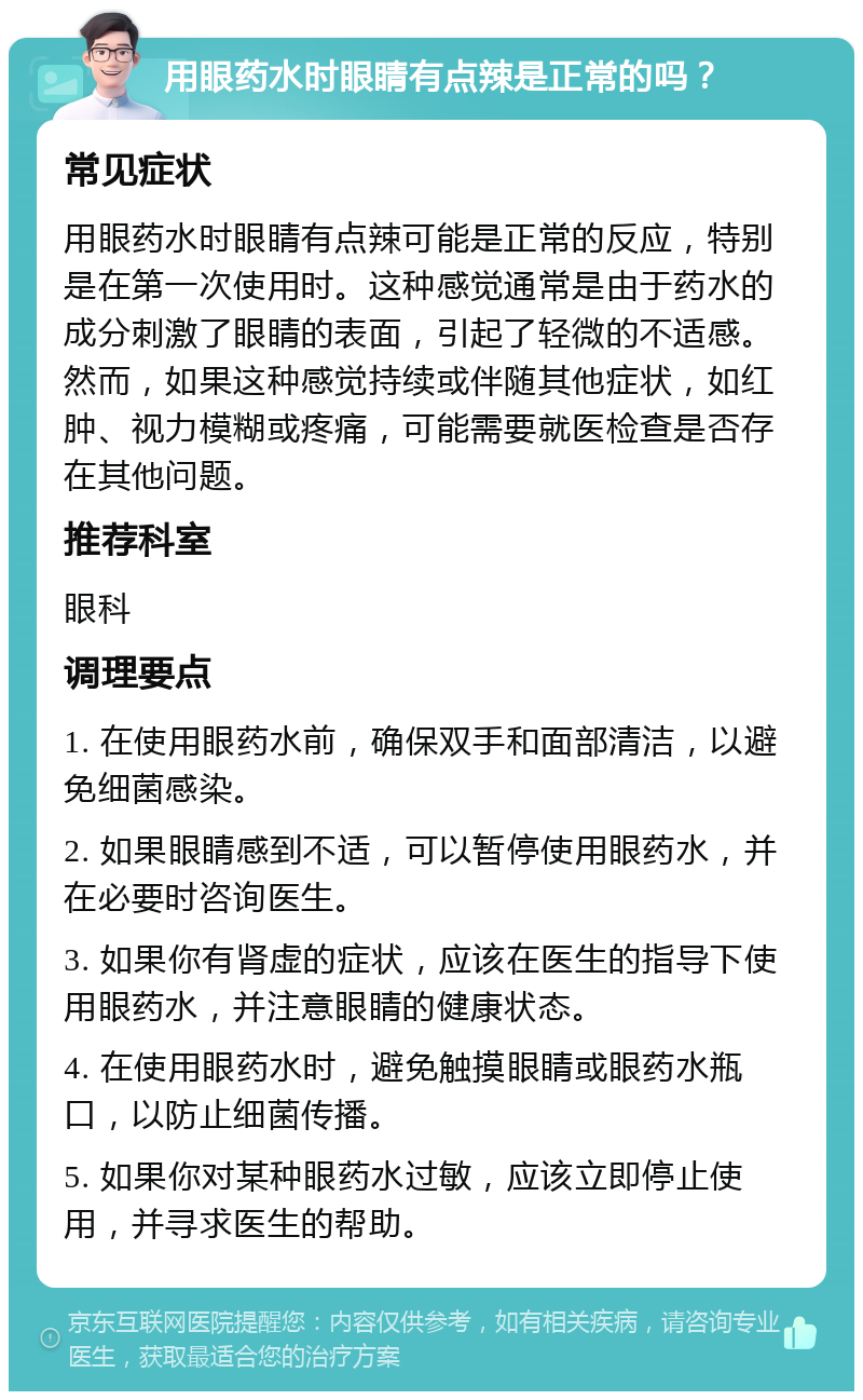 用眼药水时眼睛有点辣是正常的吗？ 常见症状 用眼药水时眼睛有点辣可能是正常的反应，特别是在第一次使用时。这种感觉通常是由于药水的成分刺激了眼睛的表面，引起了轻微的不适感。然而，如果这种感觉持续或伴随其他症状，如红肿、视力模糊或疼痛，可能需要就医检查是否存在其他问题。 推荐科室 眼科 调理要点 1. 在使用眼药水前，确保双手和面部清洁，以避免细菌感染。 2. 如果眼睛感到不适，可以暂停使用眼药水，并在必要时咨询医生。 3. 如果你有肾虚的症状，应该在医生的指导下使用眼药水，并注意眼睛的健康状态。 4. 在使用眼药水时，避免触摸眼睛或眼药水瓶口，以防止细菌传播。 5. 如果你对某种眼药水过敏，应该立即停止使用，并寻求医生的帮助。