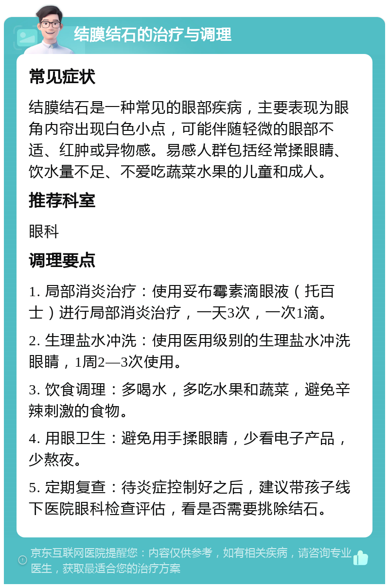 结膜结石的治疗与调理 常见症状 结膜结石是一种常见的眼部疾病，主要表现为眼角内帘出现白色小点，可能伴随轻微的眼部不适、红肿或异物感。易感人群包括经常揉眼睛、饮水量不足、不爱吃蔬菜水果的儿童和成人。 推荐科室 眼科 调理要点 1. 局部消炎治疗：使用妥布霉素滴眼液（托百士）进行局部消炎治疗，一天3次，一次1滴。 2. 生理盐水冲洗：使用医用级别的生理盐水冲洗眼睛，1周2—3次使用。 3. 饮食调理：多喝水，多吃水果和蔬菜，避免辛辣刺激的食物。 4. 用眼卫生：避免用手揉眼睛，少看电子产品，少熬夜。 5. 定期复查：待炎症控制好之后，建议带孩子线下医院眼科检查评估，看是否需要挑除结石。