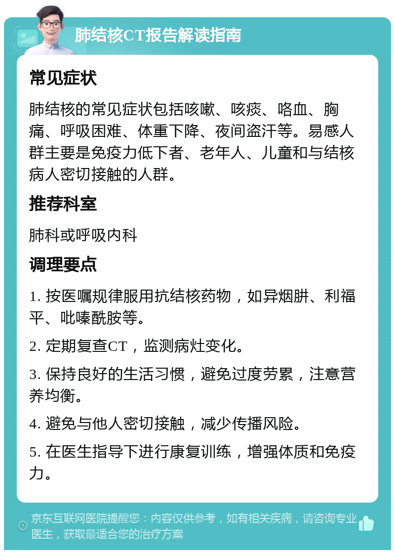 肺结核CT报告解读指南 常见症状 肺结核的常见症状包括咳嗽、咳痰、咯血、胸痛、呼吸困难、体重下降、夜间盗汗等。易感人群主要是免疫力低下者、老年人、儿童和与结核病人密切接触的人群。 推荐科室 肺科或呼吸内科 调理要点 1. 按医嘱规律服用抗结核药物，如异烟肼、利福平、吡嗪酰胺等。 2. 定期复查CT，监测病灶变化。 3. 保持良好的生活习惯，避免过度劳累，注意营养均衡。 4. 避免与他人密切接触，减少传播风险。 5. 在医生指导下进行康复训练，增强体质和免疫力。