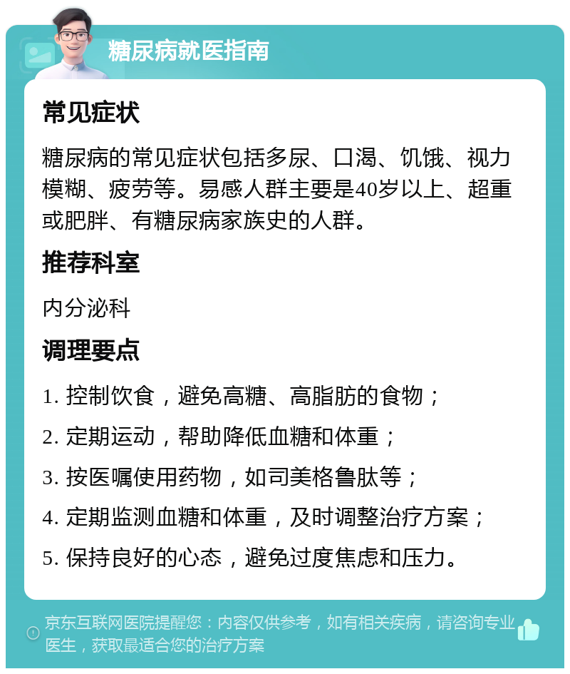 糖尿病就医指南 常见症状 糖尿病的常见症状包括多尿、口渴、饥饿、视力模糊、疲劳等。易感人群主要是40岁以上、超重或肥胖、有糖尿病家族史的人群。 推荐科室 内分泌科 调理要点 1. 控制饮食，避免高糖、高脂肪的食物； 2. 定期运动，帮助降低血糖和体重； 3. 按医嘱使用药物，如司美格鲁肽等； 4. 定期监测血糖和体重，及时调整治疗方案； 5. 保持良好的心态，避免过度焦虑和压力。