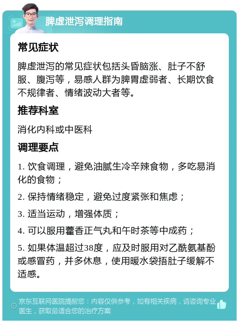 脾虚泄泻调理指南 常见症状 脾虚泄泻的常见症状包括头昏脑涨、肚子不舒服、腹泻等，易感人群为脾胃虚弱者、长期饮食不规律者、情绪波动大者等。 推荐科室 消化内科或中医科 调理要点 1. 饮食调理，避免油腻生冷辛辣食物，多吃易消化的食物； 2. 保持情绪稳定，避免过度紧张和焦虑； 3. 适当运动，增强体质； 4. 可以服用藿香正气丸和午时茶等中成药； 5. 如果体温超过38度，应及时服用对乙酰氨基酚或感冒药，并多休息，使用暖水袋捂肚子缓解不适感。