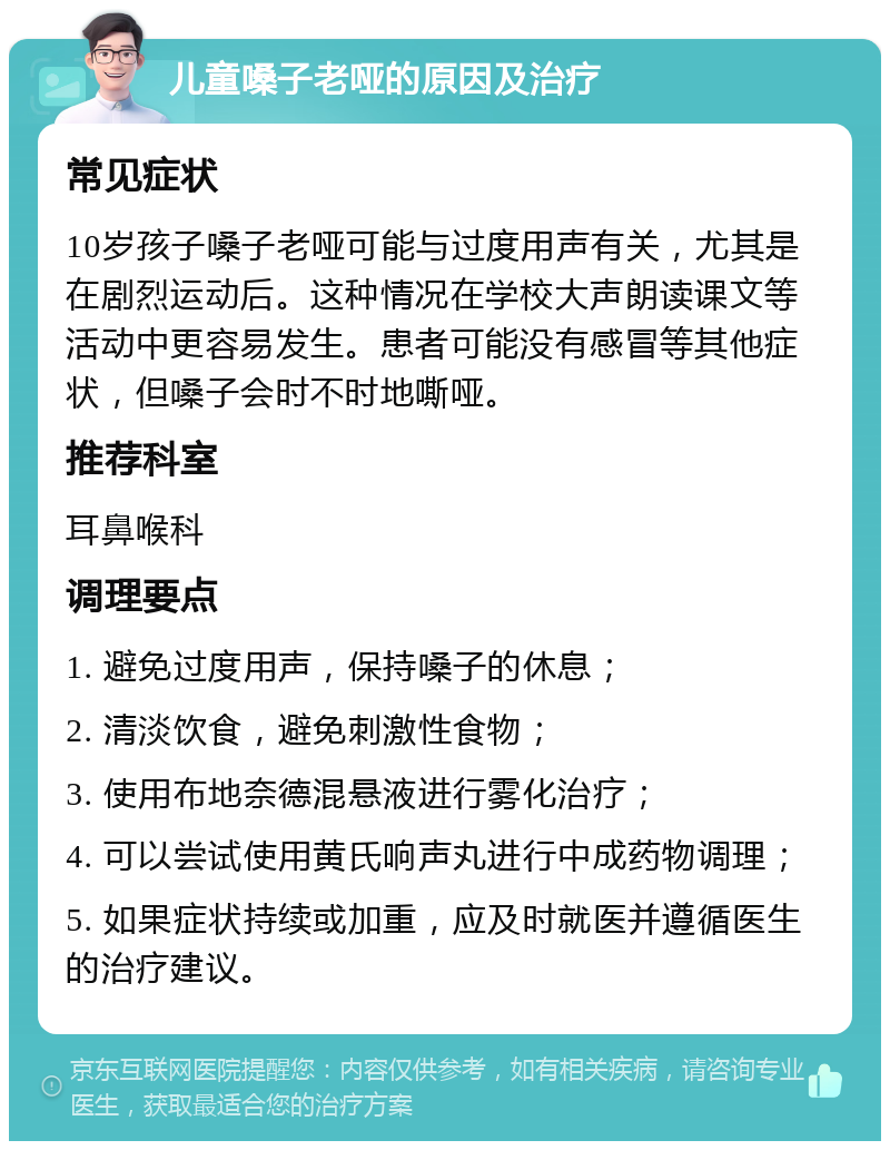 儿童嗓子老哑的原因及治疗 常见症状 10岁孩子嗓子老哑可能与过度用声有关，尤其是在剧烈运动后。这种情况在学校大声朗读课文等活动中更容易发生。患者可能没有感冒等其他症状，但嗓子会时不时地嘶哑。 推荐科室 耳鼻喉科 调理要点 1. 避免过度用声，保持嗓子的休息； 2. 清淡饮食，避免刺激性食物； 3. 使用布地奈德混悬液进行雾化治疗； 4. 可以尝试使用黄氏响声丸进行中成药物调理； 5. 如果症状持续或加重，应及时就医并遵循医生的治疗建议。