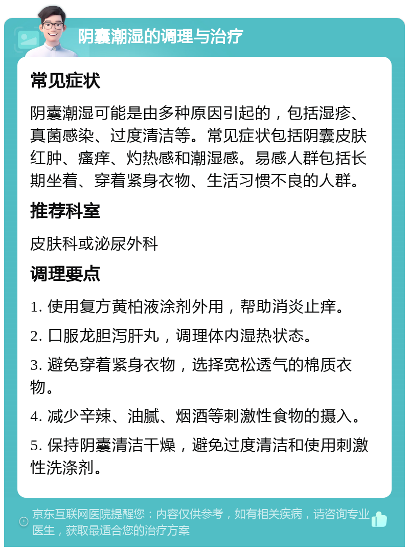 阴囊潮湿的调理与治疗 常见症状 阴囊潮湿可能是由多种原因引起的，包括湿疹、真菌感染、过度清洁等。常见症状包括阴囊皮肤红肿、瘙痒、灼热感和潮湿感。易感人群包括长期坐着、穿着紧身衣物、生活习惯不良的人群。 推荐科室 皮肤科或泌尿外科 调理要点 1. 使用复方黄柏液涂剂外用，帮助消炎止痒。 2. 口服龙胆泻肝丸，调理体内湿热状态。 3. 避免穿着紧身衣物，选择宽松透气的棉质衣物。 4. 减少辛辣、油腻、烟酒等刺激性食物的摄入。 5. 保持阴囊清洁干燥，避免过度清洁和使用刺激性洗涤剂。