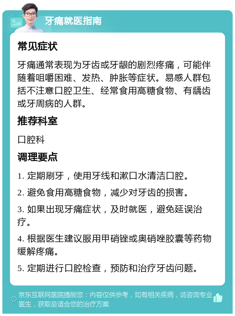 牙痛就医指南 常见症状 牙痛通常表现为牙齿或牙龈的剧烈疼痛，可能伴随着咀嚼困难、发热、肿胀等症状。易感人群包括不注意口腔卫生、经常食用高糖食物、有龋齿或牙周病的人群。 推荐科室 口腔科 调理要点 1. 定期刷牙，使用牙线和漱口水清洁口腔。 2. 避免食用高糖食物，减少对牙齿的损害。 3. 如果出现牙痛症状，及时就医，避免延误治疗。 4. 根据医生建议服用甲硝锉或奥硝唑胶囊等药物缓解疼痛。 5. 定期进行口腔检查，预防和治疗牙齿问题。