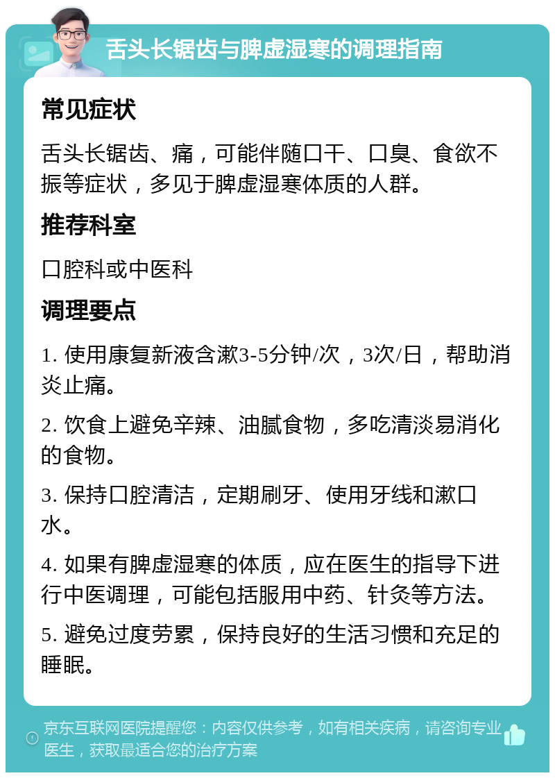 舌头长锯齿与脾虚湿寒的调理指南 常见症状 舌头长锯齿、痛，可能伴随口干、口臭、食欲不振等症状，多见于脾虚湿寒体质的人群。 推荐科室 口腔科或中医科 调理要点 1. 使用康复新液含漱3-5分钟/次，3次/日，帮助消炎止痛。 2. 饮食上避免辛辣、油腻食物，多吃清淡易消化的食物。 3. 保持口腔清洁，定期刷牙、使用牙线和漱口水。 4. 如果有脾虚湿寒的体质，应在医生的指导下进行中医调理，可能包括服用中药、针灸等方法。 5. 避免过度劳累，保持良好的生活习惯和充足的睡眠。