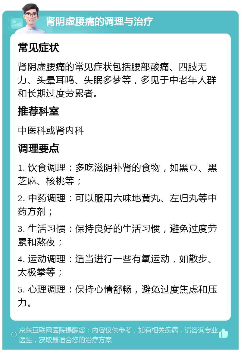 肾阴虚腰痛的调理与治疗 常见症状 肾阴虚腰痛的常见症状包括腰部酸痛、四肢无力、头晕耳鸣、失眠多梦等，多见于中老年人群和长期过度劳累者。 推荐科室 中医科或肾内科 调理要点 1. 饮食调理：多吃滋阴补肾的食物，如黑豆、黑芝麻、核桃等； 2. 中药调理：可以服用六味地黄丸、左归丸等中药方剂； 3. 生活习惯：保持良好的生活习惯，避免过度劳累和熬夜； 4. 运动调理：适当进行一些有氧运动，如散步、太极拳等； 5. 心理调理：保持心情舒畅，避免过度焦虑和压力。