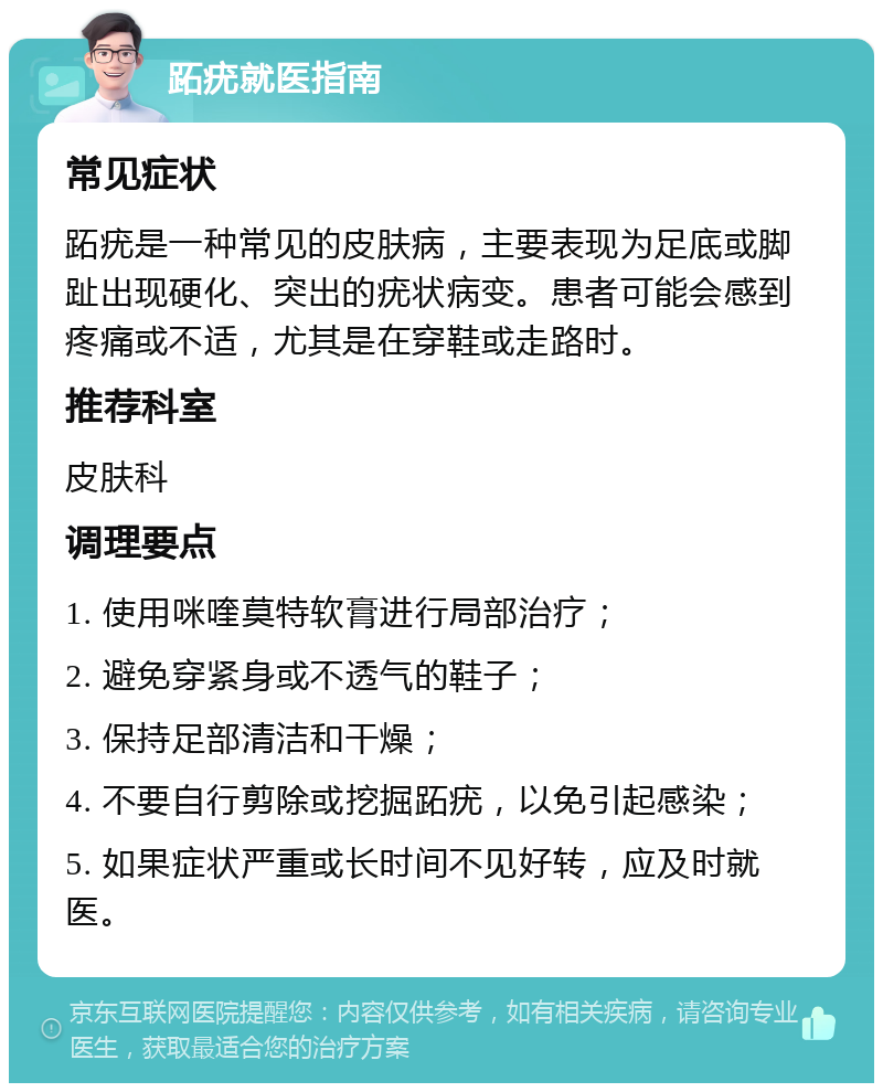 跖疣就医指南 常见症状 跖疣是一种常见的皮肤病，主要表现为足底或脚趾出现硬化、突出的疣状病变。患者可能会感到疼痛或不适，尤其是在穿鞋或走路时。 推荐科室 皮肤科 调理要点 1. 使用咪喹莫特软膏进行局部治疗； 2. 避免穿紧身或不透气的鞋子； 3. 保持足部清洁和干燥； 4. 不要自行剪除或挖掘跖疣，以免引起感染； 5. 如果症状严重或长时间不见好转，应及时就医。